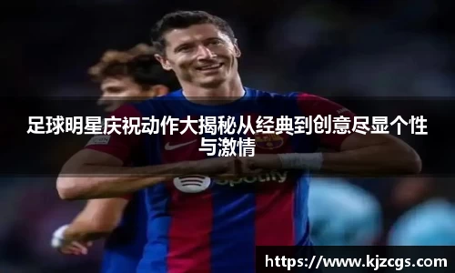 足球明星庆祝动作大揭秘从经典到创意尽显个性与激情